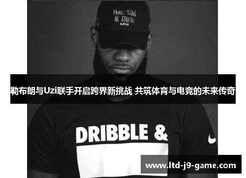 勒布朗与Uzi联手开启跨界新挑战 共筑体育与电竞的未来传奇