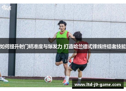 如何提升射门精准度与爆发力 打造哈兰德式锋线终结者技能