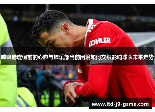 滕哈赫度假前的心态与俱乐部当前困境如何交织影响球队未来走势