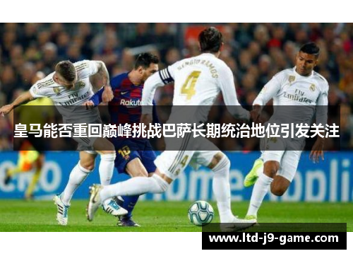 皇马能否重回巅峰挑战巴萨长期统治地位引发关注