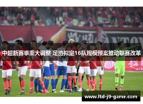 中超新赛季重大调整 足协拟定16队规模预案推动联赛改革