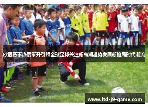 欧冠赛事热度攀升引领全球足球关注新高潮趋势发展新格局时代潮流