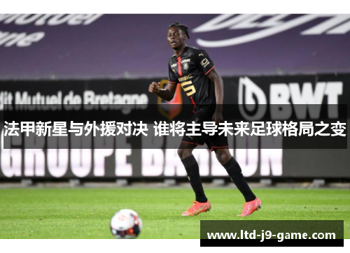 法甲新星与外援对决 谁将主导未来足球格局之变