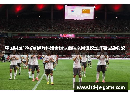 中国男足18强赛伊万科维奇确认继续采用进攻型阵容迎战强敌