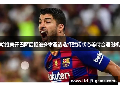 哈维离开巴萨后拒绝多家邀请选择赋闲状态等待合适时机